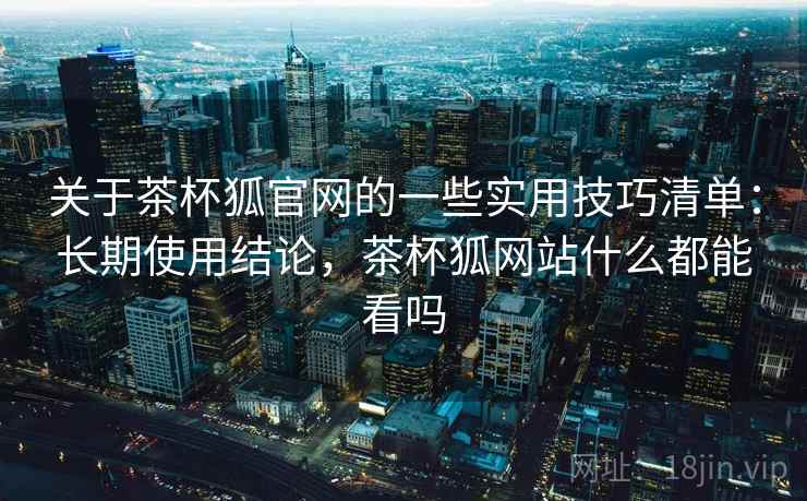 关于茶杯狐官网的一些实用技巧清单：长期使用结论，茶杯狐网站什么都能看吗