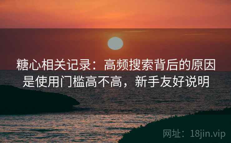 糖心相关记录：高频搜索背后的原因是使用门槛高不高，新手友好说明