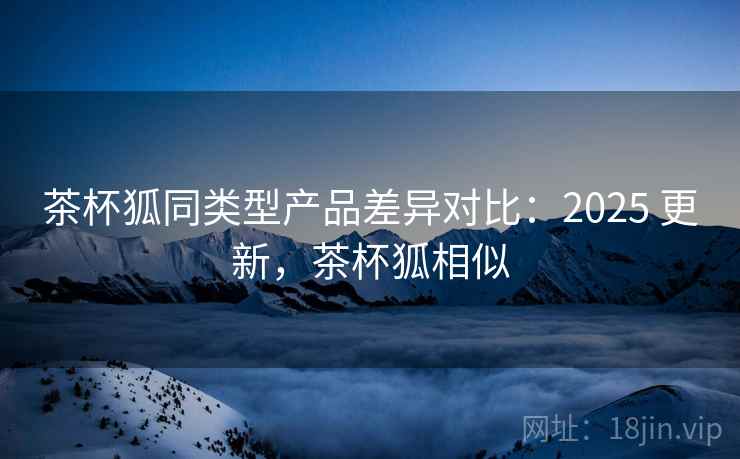 茶杯狐同类型产品差异对比：2025 更新，茶杯狐相似