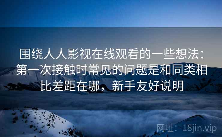 围绕人人影视在线观看的一些想法:第一次接触时常见的问题是和同类相比差距在哪,新手友好说明 围绕人人影视在线观看的一些想法:第一次接触时常见的问题是和同类相比差距在哪,新手友好说明