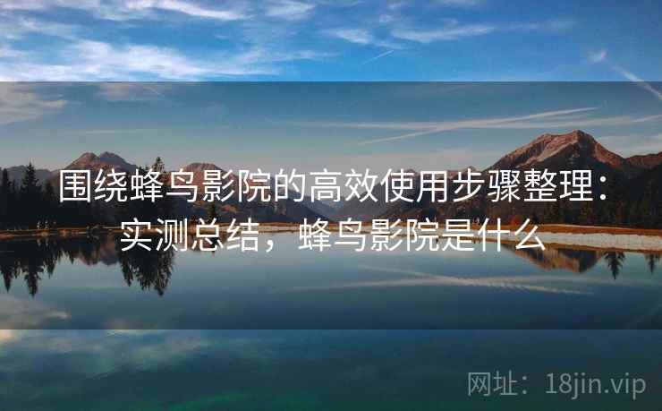 围绕蜂鸟影院的高效使用步骤整理:实测总结,蜂鸟影院是什么 围绕蜂鸟影院的高效使用步骤整理:实测总结,蜂鸟影院是什么