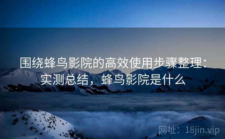 围绕蜂鸟影院的高效使用步骤整理:实测总结,蜂鸟影院是什么 围绕蜂鸟影院的高效使用步骤整理:实测总结,蜂鸟影院是什么