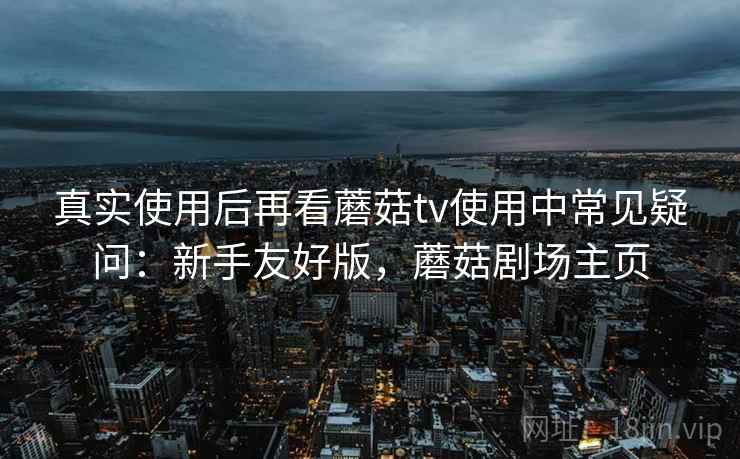 真实使用后再看蘑菇tv使用中常见疑问:新手友好版,蘑菇剧场主页 真实使用后再看蘑菇tv使用中常见疑问:新手友好版,蘑菇剧场主页