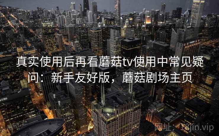 真实使用后再看蘑菇tv使用中常见疑问:新手友好版,蘑菇剧场主页 真实使用后再看蘑菇tv使用中常见疑问:新手友好版,蘑菇剧场主页