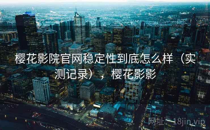 樱花影院官网稳定性到底怎么样(实测记录),樱花影影 樱花影院官网稳定性到底怎么样(实测记录),樱花影影