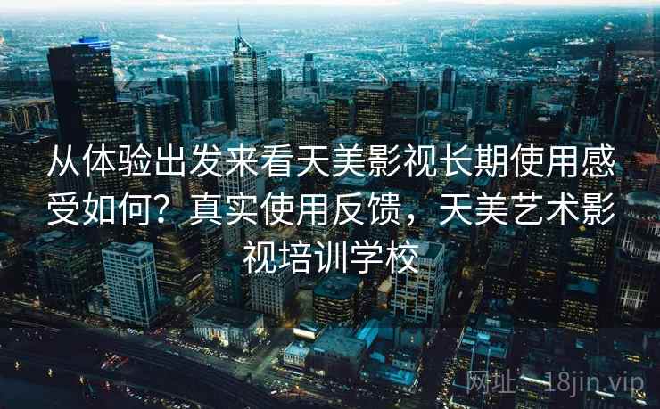从体验出发来看天美影视长期使用感受如何?真实使用反馈,天美艺术影视培训学校 从体验出发来看天美影视长期使用感受如何?真实使用反馈,天美艺术影视培训学校