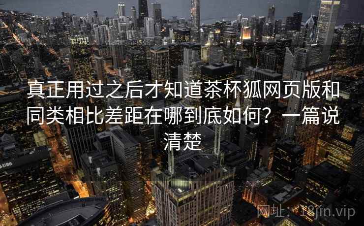 真正用过之后才知道茶杯狐网页版和同类相比差距在哪到底如何？一篇说清楚