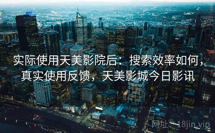 实际使用天美影院后:搜索效率如何,真实使用反馈,天美影城今日影讯 实际使用天美影院后:搜索效率如何,真实使用反馈,天美影城今日影讯