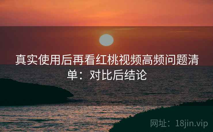 真实使用后再看红桃视频高频问题清单:对比后结论 真实使用后再看红桃视频高频问题清单:对比后结论