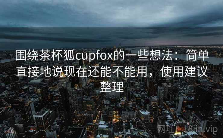 围绕茶杯狐cupfox的一些想法:简单直接地说现在还能不能用,使用建议整理 围绕茶杯狐cupfox的一些想法:简单直接地说现在还能不能用,使用建议整理