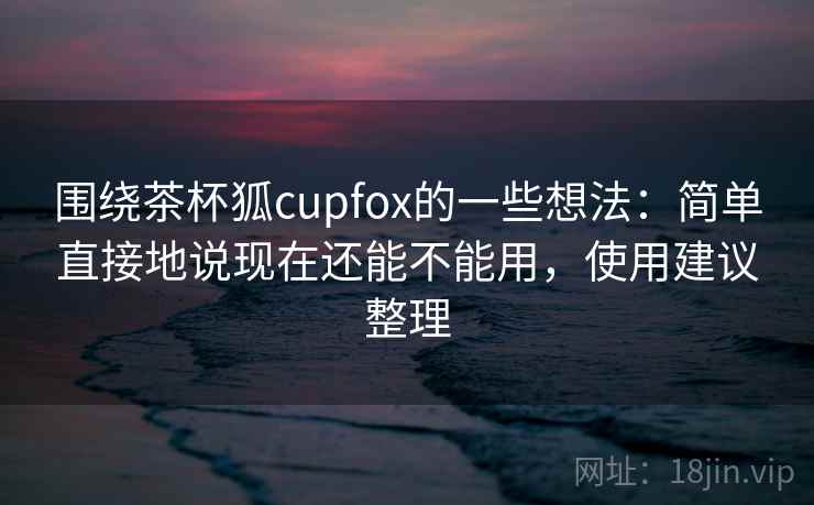 围绕茶杯狐cupfox的一些想法:简单直接地说现在还能不能用,使用建议整理 围绕茶杯狐cupfox的一些想法:简单直接地说现在还能不能用,使用建议整理