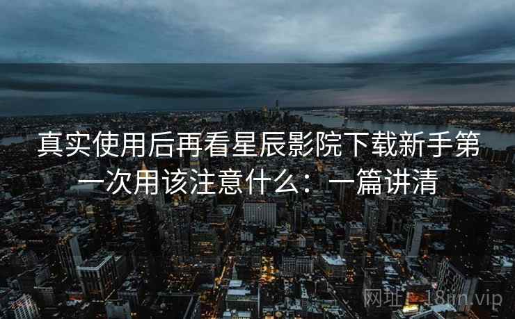 真实使用后再看星辰影院下载新手第一次用该注意什么:一篇讲清 真实使用后再看星辰影院下载新手第一次用该注意什么:一篇讲清