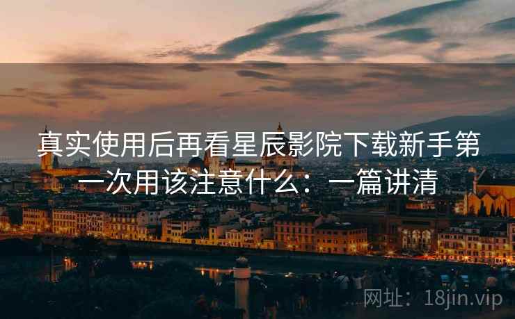 真实使用后再看星辰影院下载新手第一次用该注意什么:一篇讲清 真实使用后再看星辰影院下载新手第一次用该注意什么:一篇讲清