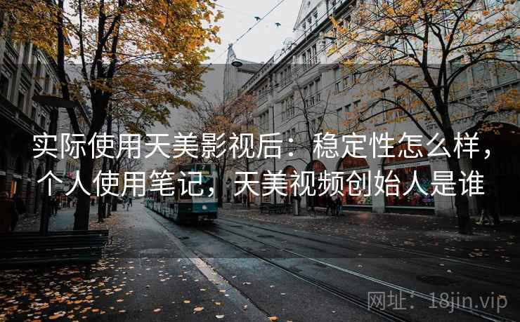 实际使用天美影视后：稳定性怎么样，个人使用笔记，天美视频创始人是谁