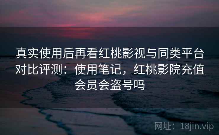 真实使用后再看红桃影视与同类平台对比评测:使用笔记,红桃影院充值会员会盗号吗 真实使用后再看红桃影视与同类平台对比评测:使用笔记,红桃影院充值会员会盗号吗
