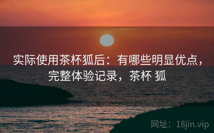 实际使用茶杯狐后:有哪些明显优点,完整体验记录,茶杯 狐 实际使用茶杯狐后:有哪些明显优点,完整体验记录,茶杯 狐