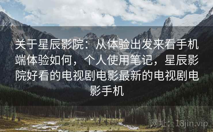 关于星辰影院:从体验出发来看手机端体验如何,个人使用笔记,星辰影院好看的电视剧电影最新的电视剧电影手机 关于星辰影院:从体验出发来看手机端体验如何,个人使用笔记,星辰影院好看的电视剧电影最新的电视剧电影手机