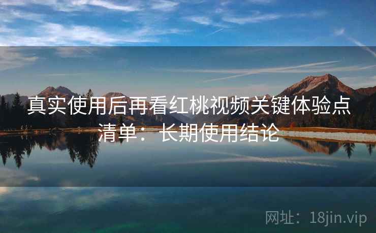 真实使用后再看红桃视频关键体验点清单:长期使用结论 真实使用后再看红桃视频关键体验点清单:长期使用结论