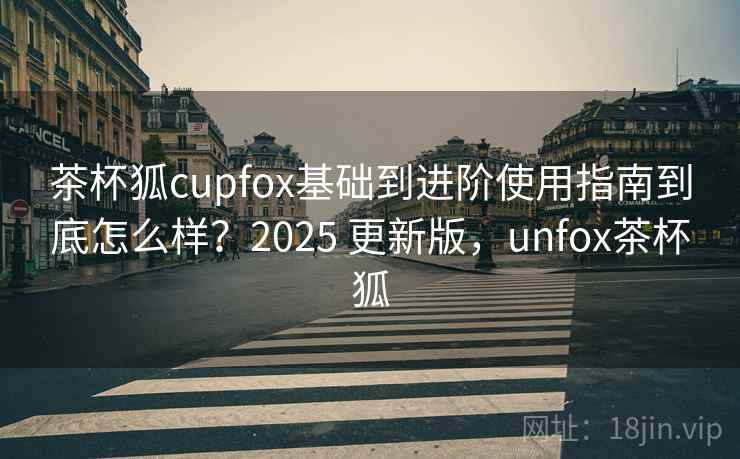 茶杯狐cupfox基础到进阶使用指南到底怎么样?2025 更新版,unfox茶杯狐 茶杯狐cupfox基础到进阶使用指南到底怎么样?2025 更新版,unfox茶杯狐