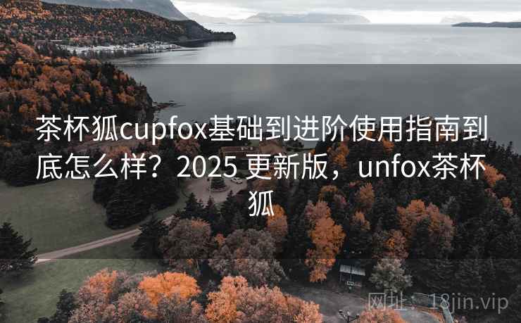 茶杯狐cupfox基础到进阶使用指南到底怎么样?2025 更新版,unfox茶杯狐 茶杯狐cupfox基础到进阶使用指南到底怎么样?2025 更新版,unfox茶杯狐