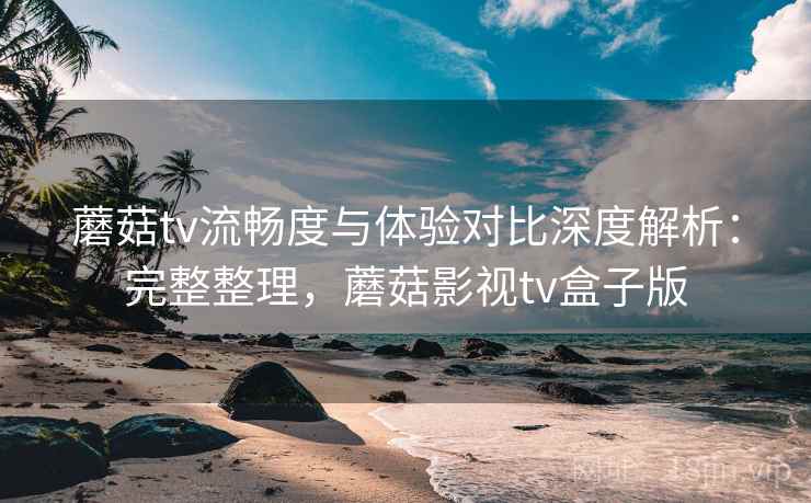 蘑菇tv流畅度与体验对比深度解析:完整整理,蘑菇影视tv盒子版 蘑菇tv流畅度与体验对比深度解析:完整整理,蘑菇影视tv盒子版