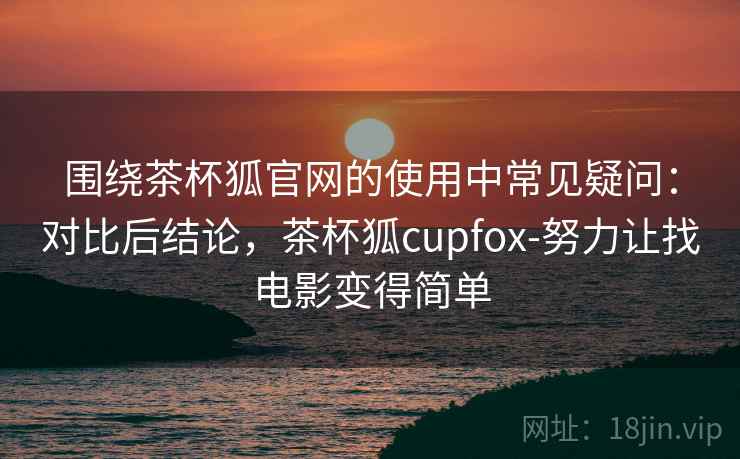 围绕茶杯狐官网的使用中常见疑问:对比后结论,茶杯狐cupfox-努力让找电影变得简单 围绕茶杯狐官网的使用中常见疑问:对比后结论,茶杯狐cupfox-努力让找电影变得简单