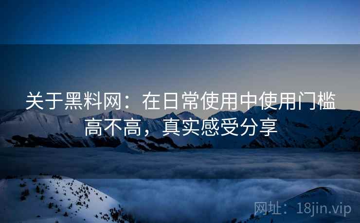 关于黑料网:在日常使用中使用门槛高不高,真实感受分享 关于黑料网:在日常使用中使用门槛高不高,真实感受分享