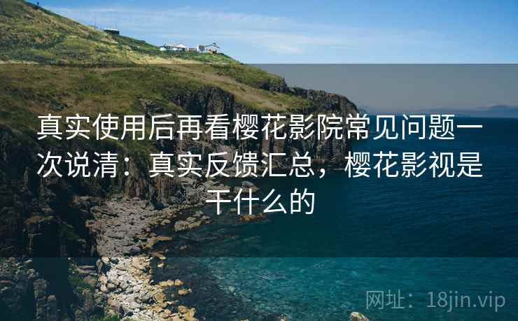 真实使用后再看樱花影院常见问题一次说清：真实反馈汇总，樱花影视是干什么的