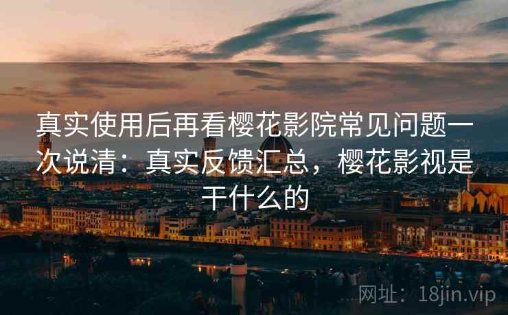 真实使用后再看樱花影院常见问题一次说清：真实反馈汇总，樱花影视是干什么的