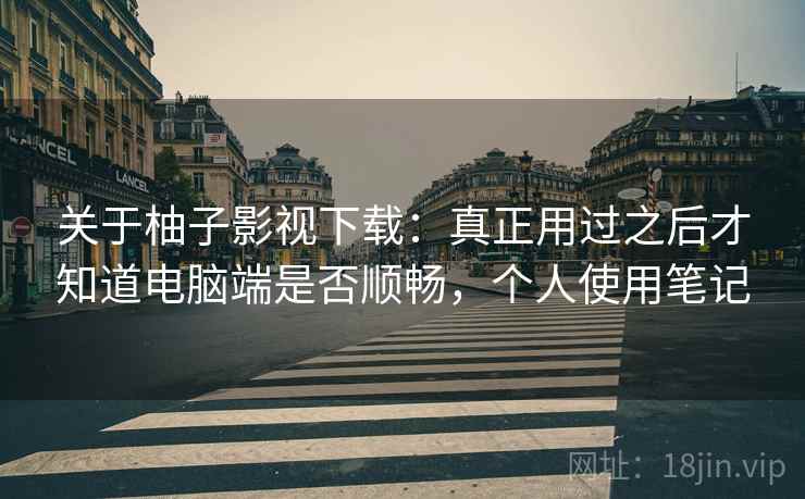 关于柚子影视下载：真正用过之后才知道电脑端是否顺畅，个人使用笔记