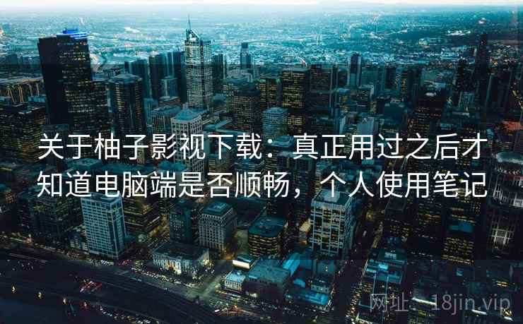 关于柚子影视下载：真正用过之后才知道电脑端是否顺畅，个人使用笔记