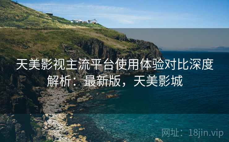 天美影视主流平台使用体验对比深度解析：最新版，天美影城