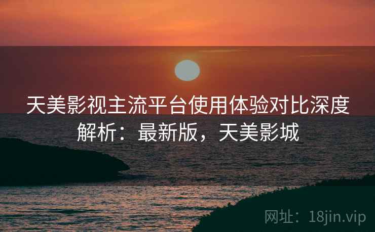 天美影视主流平台使用体验对比深度解析：最新版，天美影城