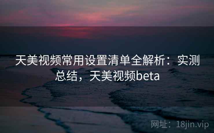 天美视频常用设置清单全解析：实测总结，天美视频beta