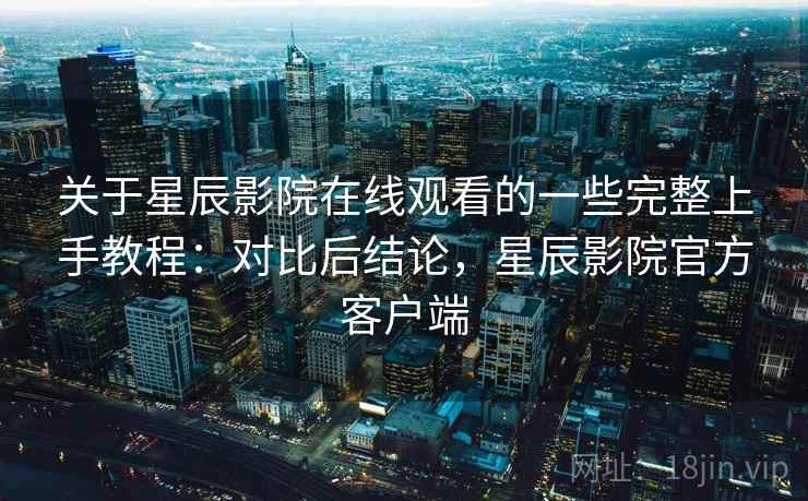 关于星辰影院在线观看的一些完整上手教程:对比后结论,星辰影院官方客户端 关于星辰影院在线观看的一些完整上手教程:对比后结论,星辰影院官方客户端